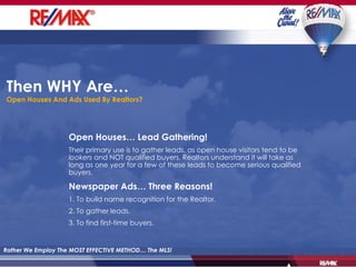 Then WHY Are…   Open Houses And Ads Used By Realtors? Rather We Employ The MOST EFFECTIVE METHOD… The MLS! Open Houses… Lead Gathering! Their primary use is to gather leads, as open house visitors tend to be  lookers  and NOT qualified buyers. Realtors understand it will take as long as one year for a few of these leads to become serious qualified buyers.  Newspaper Ads… Three Reasons! 1. To build name recognition for the Realtor. 2. To gather leads. 3. To find first-time buyers. 