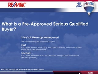 What Is a Pre-Approved Serious Qualified Buyer?  And Only Through The MLS Are Move-Up Sellers Found! S/He’s A Move-Up Homeowner! We have two types of serious buyers: First… Is a buyer who wants to buy, but does not  have  to buy since they have yet to sell their home. Second… Is a buyer who needs to buy because they just sold their home. (Move-Up Seller!) 