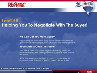Benefit # 8   Helping You To Negotiate With The Buyer! A Realtor Uses Market Data To PROVE Home Value To A Buyer! We Can Get You More Money! Negotiating an offer is not easy because emotions tend to get involved (for example, think of unions and management). Real Estate Is Often The Same! Should the seller and buyer negotiate directly, often the emotional difficulties of negotiation causes the seller to lose the buyer. A Realtor serves as a third party and is in a much better position to maintain the buyer to current market value. 