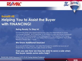 Helping You to Assist the Buyer with FINANCING!  FINANCING ISSUES Represent 87% Of All Closing Related Problems! Being Ready To Step In! Sometimes even pre-approved buyers can find themselves in some mortgage trouble.  As a member of RE/MAX Encore we have a strategic alliance with Countrywide’s Paul Buonopane. That means that I have mortgage resources to try and keep the transaction together that other Realtors simply don’t have. We Know Additional Sources! And should that happen, we refer the buyer to additional sources of financing to make sure the sale closes on time. Can you see how we may be able to save a sale when the buyer needs some extra help? Benefit #8 