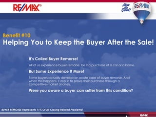 Helping You to Keep the Buyer After the Sale!  BUYER REMORSE Represents 11% Of All Closing Related Problems! It’s Called Buyer Remorse! All of us experience buyer remorse, be it a purchase of a car or a home. But Some Experience It More! Some buyers actually develop an acute case of buyer remorse. And when this happens, I step in to prove their purchase through a competitive market analysis. Were you aware a buyer can suffer from this condition? Benefit #10 