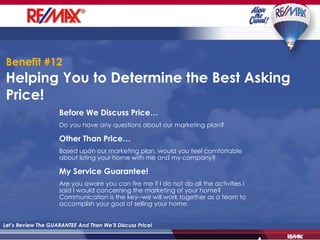 Helping You to Determine the Best Asking Price!  Let’s Review The GUARANTEE And Then We’ll Discuss Price! Before We Discuss Price… Do you have any questions about our marketing plan? Other Than Price… Based upon our marketing plan, would you feel comfortable about listing your home with me and my company? My Service Guarantee! Are you aware you can fire me if I do not do all the activities I said I would concerning the marketing of your home?  Communication is the key--we will work together as a team to accomplish your goal of selling your home. Benefit #12 