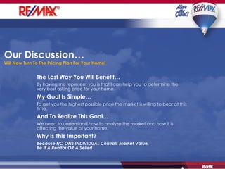 Our Discussion…  Will Now Turn To The Pricing Plan For Your Home! The Last Way You Will Benefit… By having me represent you is that I can help you to determine the very best asking price for your home. My Goal Is Simple… To get you the highest possible price the market is willing to bear at this time. And To Realize This Goal… We need to understand how to analyze the market and how it is affecting the value of your home. Why Is This Important? Because NO ONE INDIVIDUAL Controls Market Value, Be It A Realtor OR A Seller! 