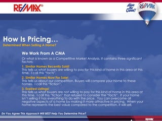How Is Pricing…  Determined When Selling A Home? Do You Agree This Approach Will BEST Help You Determine Price? We Work From A CMA Or what is known as a Competitive Market Analysis. It contains three significant factors: 1. Similar Homes Recently Sold! This tells us what buyers are willing to pay for this kind of home in this area at this time.  I call this “facts”. 2. Similar Homes Now For Sale! This tells us about our competition. Buyers will compare your home to these homes.  I call this “fiction”. 3. Expired Listings! This tells us what buyers are not willing to pay for this kind of home in this area at this time.  I call this “fiction” that refused to consider the “facts”.  If your home isn’t selling it has everything to do with the price.  You can overcome all negative aspects of a home by making it more attractive in pricing.  When your home represents the best value compared to the competition, it will sell. 