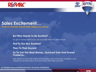 Sales Excitement…  Produces Fantastic Results When Selling Your Home! EXCITEMENT Breeds ENTHUSIASM Which Generates SHOWINGS! But Who Needs To Be Excited? To get a home sold once, we actually need to sell it twice. First To The MLS Realtors! Then To Their Buyers! So To Get The Most Money, Quickest Sale And Fewest Problems… We need to have the home priced right, be in showing condition, and create an environment that promotes the sales process. 