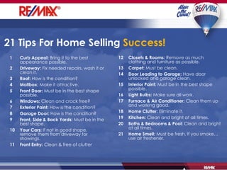 21 Tips For Home Selling   Success!   1 Curb Appeal:  Bring it to the best appearance possible. 2 Driveway:  Fix needed repairs, wash it or clean it. 3 Roof:  How is the condition? 4 Mailbox:  Make it attractive. 5 Front Door:  Must be in the best shape possible. 6 Windows:  Clean and crack free? 7 Exterior Paint:  How is the condition? 8 Garage Door:  How is the condition? 9 Front, Side & Back Yards:  Must be in the best shape. 10 Your Cars:  If not in good shape, remove them from driveway for showings. 11 Front Entry:  Clean & free of clutter 12 Closets & Rooms:  Remove as much clothing and furniture as possible. 13 Carpet:  Must be clean. 14 Door Leading to Garage:  Have door unlocked and garage clean. 15 Interior Paint:  Must be in the best shape possible. 16 Light Bulbs:  Make sure all work. 17 Furnace & Air Conditioner:  Clean them up and working good. 18 Home Clutter:  Eliminate it. 19 Kitchen:  Clean and bright at all times. 20 Baths & Bedrooms & Pool:  Clean and bright at all times. 21 Home Smell:  Must be fresh. If you smoke…  use air freshener. 