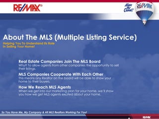 About The MLS (Multiple Listing Service) Helping You To Understand Its Role In Selling Your Home! Real Estate Companies Join The MLS Board Why? To allow agents from other companies the opportunity to sell their listings. MLS Companies Cooperate With Each Other This means any Realtor on the board will be able to show your home to their buyers. How We Reach MLS Agents When we get into our marketing plan for your home, we’ll show you how we get MLS agents excited about your home. So You Have Me, My Company & All MLS Realtors Working For You! 