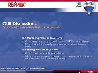 OUR Discussion… On How We Sell Your Home Will Be Divided Into Two Segments! The Marketing Plan For Your Home! Or the reason why you pay a fee to hire a REALTOR to sell your home. This section outlines the various strategies we use when selling your home.   The Pricing Plan For Your Home! Or the current market value of your home. This section outlines the value of your home based upon data gathered on recent sales of similar homes in your area. Selling A Home Is EASY… When Handled PROFESSIONALLY! 