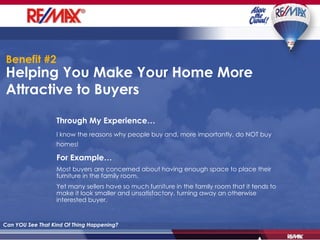 Helping You Make Your Home More Attractive to Buyers Can YOU See That Kind Of Thing Happening? Through My Experience… I know the reasons why people buy and, more importantly, do NOT buy homes!   For Example… Most buyers are concerned about having enough space to place their furniture in the family room. Yet many sellers have so much furniture in the family room that it tends to make it look smaller and unsatisfactory, turning away an otherwise interested buyer. Benefit #2 