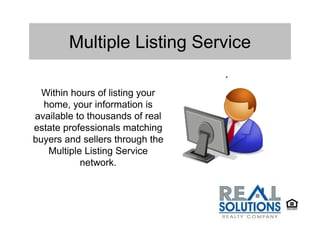 Multiple Listing Service
                                 .
  Within hours of listing your
  home, your information is
available to thousands of real
estate professionals matching
buyers and sellers through the
   Multiple Listing Service
           network.
 