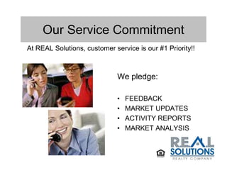 Our Service Commitment
At REAL Solutions, customer service is our #1 Priority!!



                              We pledge:

                              •   FEEDBACK
                              •   MARKET UPDATES
                              •   ACTIVITY REPORTS
                              •   MARKET ANALYSIS
 
