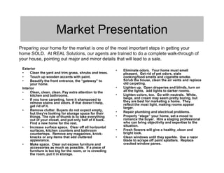 Market Presentation
Preparing your home for the market is one of the most important steps in getting your
home SOLD. At REAL Solutions, our agents are trained to do a complete walk-through of
your house, pointing out major and minor details that will lead to a sale.

 Exterior
                                                          •   Eliminate odors. Your home must smell
 •    Clean the yard and trim grass, shrubs and trees.        pleasant. Get rid of pet odors, stale
 •    Touch up wooden accents with paint.                     cooking/food smells and cigarette smoke.
 •    Beautify the front entrance, the “gateway” to           Scrub the house, clean the air vents and replace
      your home.                                              old carpeting.
 Interior                                                 •   Lighten up. Open draperies and blinds, turn on
 •    Clean, clean, clean. Pay extra attention to the         all the lights, add lights to darker rooms.
      kitchen and bathrooms.                              •   Lighten colors, too. Go with neutrals. White,
 •    If you have carpeting, have it shampooed to             beige, and cream may seem pretty boring, but
      remove stains and odors. If that doesn’t help,          they are best for marketing a home. They
      get rid of it.                                          reflect the most light, making rooms appear
                                                              larger.
 •    Remove clutter. Buyers do not expect empty,
      but they’re looking for storage space for their     •   Repair plumbing and electrical problems.
      things. The rule of thumb is to take everything     •   Properly “stage” your home, set a mood to
      out of your closet, and put only half of it back.       romance the buyer. Hire a staging professional
      Find a new home for the rest.                           who can bring objectivity and expertise to the
 •    Increase surface space. Clear off all horizontal        situation.
      surfaces, kitchen counters and bathroom             •   Fresh flowers will give a healthy, clean and
      countertops. Remove any magazines, knick-               bright look.
      knacks or any items that add cluttered              •   Clean windows until they sparkle. Use a razor
      appearance.                                             blade to scrape off paint splatters. Replace
 •    Make space. Clear out excess furniture and              cracked window panes.
      accessories as much as possible. If a piece of
      furniture is too big for the room, or is crowding
      the room, put it in storage.
 