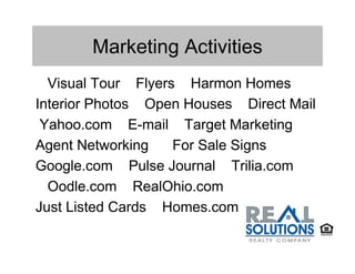 Marketing Activities
  Visual Tour Flyers Harmon Homes
Interior Photos Open Houses Direct Mail
 Yahoo.com E-mail Target Marketing
Agent Networking    For Sale Signs
Google.com Pulse Journal Trilia.com
  Oodle.com RealOhio.com
Just Listed Cards Homes.com
 