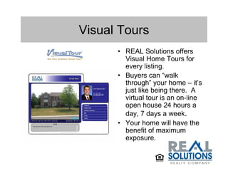 Visual Tours
      • REAL Solutions offers
        Visual Home Tours for
        every listing.
      • Buyers can “walk
        through” your home – it’s
        just like being there. A
        virtual tour is an on-line
        open house 24 hours a
        day, 7 days a week.
      • Your home will have the
        benefit of maximum
        exposure.
 