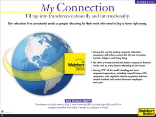 My Connection
                                                                                                                                 MARKETING




                       I’ll tap into transferees nationally and internationally.
          Our relocation firm consistently sends us people relocating for their work who need to buy a home right away.




                                                                                    •  mong the world’s leading corporate relocation
                                                                                      A
                                                                                      companies with offices around the US and in London,
                                                                                      Toronto, Calgary, and Hong Kong

                                                                                    •  o other privately-owned real estate company in America
                                                                                      N
                                                                                      works with as many buyers relocating to new areas

                                                                                    •  erving 375* of the world’s leading and most
                                                                                      S
                                                                                      respected corporations, including several Fortune 500
                                                                                      companies, who regularly relocate anywhere between
                                                                                      several hundred and several thousand employees
                                                                                      each year




                                                            YOU SHOULD KNOW
                               Transferees not only need to buy a new home quickly, but they typically qualify for
                                           company benefits that make it easier to purchase a home.
     *As of 5/12.

13
 