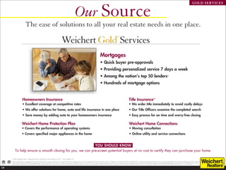 Our Source
                                                                                                                                                                                                                                                                                                                                                                                                   GOLD SERVICES




                                 The ease of solutions to all your real estate needs in one place.

                                                                                                              Weichert Gold Services
                                                                                                                                                                                                                                   ®



                                                                                                               one stop, many solutions                                                                          Mortgages, insurance, home warranties,
                                                                                                                                                                                                                 moving and related home services.

                                                                                                                                                                                               Mortgages
                                                                                                                                                                                               • Quick buyer pre-approvals
                                                                                                                                                                                               •  roviding personalized service 7 days a week
                                                                                                                                                                                                 P
                                                                                                                                                                                               • Among the nation’s top 50 lenders*
                                                                                                                                                                                               • Hundreds of mortgage options


                          Homeowners Insurance                                                                                                                                                                                                              Title Insurance**
                          •  xcellent coverage at competitive rates
                            E                                                                                                                                                                                                                               •  e order title immediately to avoid costly delays
                                                                                                                                                                                                                                                              W
                          •  e offer solutions for home, auto and life insurance in one place
                            W                                                                                                                                                                                                                               •  ur Title Officers examine the completed search
                                                                                                                                                                                                                                                              O
                          •  ave money by adding auto to your homeowners insurance
                            S                                                                                                                                                                                                                               •  asy process for on time and worry-free closing
                                                                                                                                                                                                                                                              E

                         Weichert Home Protection Plan                                                                                                                                                                                                       Weichert Home Connections
                         • Covers the performance of operating systems                                                                                                                                                                                       • Moving consultation
                         • Covers specified major appliances in the home                                                                                                                                                                                     • Online utility and service connections


                                                             YOU SHOULD KNOW
           To help ensure a smooth closing for you, we can pre-screen potential buyers at no cost to certify they can purchase your home.

     *“Inside Mortgage Finance,” based upon sales to Fannie Mae in the first quarter of 2012. **Not available in CT.
     Subject to qualified buyers. Mortgage products and interest rates are subject to change. As of June 2012, Company NMLS # 2731. Mortgage Access Corp. d/b/a Weichert Financial Services, Executive Offices, 225 Littleton Road, Morris Plains, NJ 07950. 1-800-829-CASH. Licensed by the NJ Dept of Banking and Insurance. Licensed Mortgage Banker with the State Dept of Banking in NY and CT. Licensed
     by the Pennsylvania Department of Banking, Mortgage Lender 21042. Licensed Lender in DE, MD, DC. Licensed by the Virginia State Corporation Commission, License #MC297. For more additional licensing states, visit http://www.weichertfinancial.com/legal/goldservices.asp. Weichert Financial Services arranges loans with third-party providers. Equal Housing Lender. Each WEICHERT® franchised office is
     independently owned and operated. Weichert® is a federally registered trademark owned by Weichert Co. All other trademarks are the property of their respective owners. REALTOR® is a federally registered collective membership mark which identifies a real estate professional who is a Member of the NATIONAL ASSOCIATION OF REALTORS® and subscribes to its strict Code of Ethics.
                                                                                                                  ­­


17
 