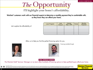 The Opportunity
                                                                                                                                                                                                                                                                                                                                                                GOLD SERVICES




                                                                                              I’ll highlight your home’s affordability.
           Weichert® customers work with our financial experts to determine a monthly payment they’re comfortable with,
                                            so they know they can afford your home.


                                                                                                                                                                                                            Loan Program                                                  Loan                                Interest                                            Monthly
                                                                                                                                                                                                                                                                                                                                                       Points
                                                                                                                                                                                                                                                                         Amount                              Rate / APR                                           Payment
                                 Let’s explore the affordability of
                                                                                                                                                                                                        30 year-fixed Jumbo                                             $660,000                       3.875 % / 3.974 % 0.00000                                   $3,104

                                                                                                                                                                                                             5/1 ARM Jumbo                                              $660,000                       2.750 % / 2.843 % 0.00000                                   $2,694
                   Based on a house price of $825,000
                                                                                                                                                                                                                  FHA Jumbo                                             $796,125                       3.750 % / 3.849 % 0.00000                                   $3,687




                                                                                                        Allow us to help you find the perfect financing option for you.

                                                                                          Beatrice Bloom                                                                                                                                                                           Financing available through:
                                                                                          Sales Representative                                                                                                                                                                     Brian David McDaniel
                                                                                          Princeton                                                                                                                                                                                421 Route 206 South
                                                                                          Office: 609-921-1900                                                                                                                                                                     Hillsborough NJ, 08844
                                                                                          Cell: 609-577-2989                                                                                                                                                                       Phone: 717-265-4141
                                                                                          bbloom@weichert.com                                                                                                                                                                      NMLSID: 143211
                                                                                          www.BeatriceBloom.com




                                                      YOU SHOULD KNOW
     The Weichert Gold® Services* Manager on my team offers hundreds of financing options to help qualified buyers afford your home.

      *Not available in all areas.
      Mortgage Access Corp. d/b/a Weichert Financial Services, Executive Offices, 225 Littleton Road, Morris Plains, NJ 07950. 1-800-829-CASH. NMLS Company ID: 2731. Licensed by the NJ Dept of Banking and Insurance. Licensed Mortgage Banker with the State Dept of Banking in NY and CT. Licensed by the Pennsylvania Department of
      Banking, Mortgage Lender 21042. Licensed Lender in AK, AR, DE, MD, D.C., GA, ME, MI, MN, WI, IA, IL, IN, LA, VT, FL, WV, RI, NC, ID, MS, NE, WY, OK,TN, WA. Licensed by the Virginia State Corporation Commission, License #MC297. Licensed Mortgage Lender in the Commonwealth of Massachusetts. License #ML1713, Certificate
      #43155. Certificate of Authority to transact business in CO, SC. Registered Mortgage Lender in TX. Licensed with the Financial Institutions Division in New Mexico, License # 01297. Licensed by the Department of Corporations under the California Residential Mortgage Lending Act. Licensed Mortgage Broker and Lender Ohio. Licensed Loan
      Broker and Lender Rhode Island. Kansas Licensed Mortgage Company, License #MC.0001229. Licensed by the New Hampshire Banking Department, License # 8714-MB. Licensed Oregon Mortgage Lender License #ML2528. Weichert Financial Services arranges loans with third-party providers. Equal Housing Lender.


18
 