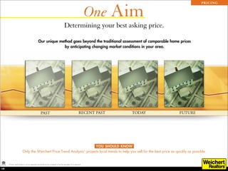 One Aim
                                                                                                                                               PRICING




                                                                                         Determining your best asking price.

                                                  Our unique method goes beyond the traditional assessment of comparable home prices
                                                               by anticipating changing market conditions in your area.




                                                                        YOU SHOULD KNOW
                          Only the Weichert Price Trend Analysis* projects local trends to help you sell for the best price as quickly as possible.


     *A Price Trend Analysis is not an appraisal and should not be considered to be the equivalent of an appraisal.

19
 