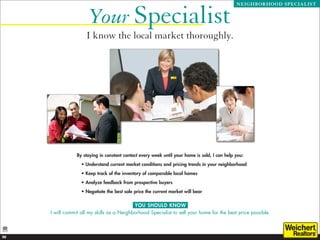 Your Specialist
                                                                                               NEIGHBORHOOD SPECIALIST




                     I know the local market thoroughly.




                 By staying in constant contact every week until your home is sold, I can help you:
                   •  nderstand current market conditions and pricing trends in your neighborhood
                     U
                   • Keep track of the inventory of comparable local homes
                   • Analyze feedback from prospective buyers
                   • Negotiate the best sale price the current market will bear

                                            YOU SHOULD KNOW
     I will commit all my skills as a Neighborhood Specialist to sell your home for the best price possible.



20
 