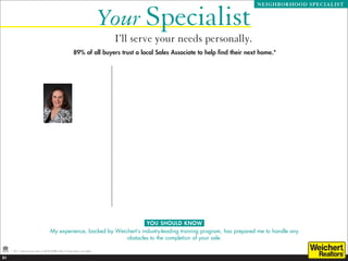 Your Specialist
                                                                                                                                                                             NEIGHBORHOOD SPECIALIST




                                                                                     I’ll serve your needs personally.
                                                               89% of all buyers trust a local Sales Associate to help find their next home.*
                                                                                          Professional Experience
                                                                                           Chase Manhattan Bank, Vice President, Emerging Markets Bond Trading 1984 - 1995
                                                                                           Listed and Sold over $130,000,000 since 2002 from condos to mansions in the Greater Princeton Area
                                                                                           Top Agent in Princeton since 2005
                                                                                           Top Weichert, Reators Agent
                                                                                           Member of Mercer County Top Producers Association
                                                                                           Personalized Listing Presentation
                                                                                           Buyer and Seller agent representation
                                                                                           Deep internet presence including social media

                                                                                          Areas of Expertise
                                                                                           Princeton Residential Specialist
                                                                                           Littlebrook School Area Specialist

                                                                                          Awards
                                                                                           Circle Of Excellence:
                                                                                            - Bronze: 2003, 2006
                          Beatrice Bloom                                                    - Silver: 2004, 2009
                                                                                            - Gold: 2005, 2007, 2008, 2010, 2011
                            Sales Representative
                                  Princeton                                               Community Involvement
                            Office: 609-921-1900                                           PTO President - Littlebrook School 2004-2006
                                                                                           20 year NJ resident
                             Cell: 609-577-2989                                            Community Volunteer
                           bbloom@weichert.com
                          www.BeatriceBloom.com                                           Education
                                                                                           BS in Computing Science and Accounting, Texas A  M - 1984
                                                                                           MBA in Finance and International Business, NYU Stern School of Business - 1993

                                                                                          Personal Background
                                                                                           Fluent in French and Spanish
                                                                                           4.0 Tennis player
                                                                                           Three teenagers in Princeton High School




                                                                               YOU SHOULD KNOW
                                         My experience, backed by Weichert’s industry-leading training program, has prepared me to handle any
                                                                      obstacles to the completion of your sale.

     * 2011 National Association of REALTORS® Profile of Home Buyers and Sellers.

21
 