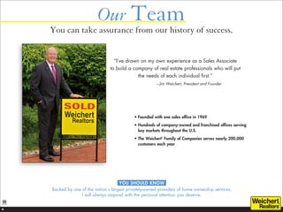 Our Team
    You can take assurance from our history of success.


                                   “I’ve drawn on my own experience as a Sales Associate
                                 to build a company of real estate professionals who will put
                                               the needs of each individual first.”
                                                         – Jim Weichert, President and Founder




                                             •  ounded with one sales office in 1969
                                               F
                                             • 
                                               Hundreds of company-owned and franchised offices serving
                                               key markets throughout the U.S.
                                             •  he Weichert Family of Companies serves nearly 200,000
                                               T           ®



                                               customers each year




                                      YOU SHOULD KNOW
    Backed by one of the nation’s largest privately-owned providers of home ownership services,
                  I will always respond with the personal attention you deserve.


4
 