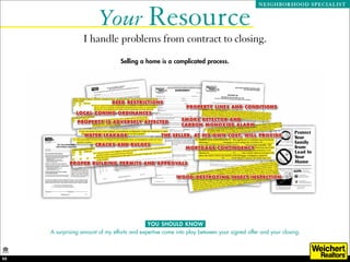 Your Resource
                                                                                             NEIGHBORHOOD SPECIALIST




                   I handle problems from contract to closing.
                                  Selling a home is a complicated process.




                                              YOU SHOULD KNOW
     A surprising amount of my efforts and expertise come into play between your signed offer and your closing.



22
 