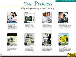 Your Process
                                                                                                                                                         NEIGHBORHOOD SPECIALIST




                                                                   I’ll guide you every step of the way.




                           9                                          10                                              11                                   12
                          Multiple Listing                             Internet Marketing                              Weichert.com                         Weichert Caravan
                          Service(s)                                   Weichert bids on nearly a                       Through our state-of-the-art         Associates from your Sales Associate’s
                          Your property is entered into                million search terms to drive                   contact center, online buyers        office drive to your home together to
                          the MLS system for wide                      buyers to our website making                    interested in your home can          preview it so they can recommend it
                          exposure to real estate brokers              your home easy to find. We                      immediately connect to a             to the buyers they represent. Other
                          and their customers.                         also place your listing on many                 Weichert Sales Associate who         Weichert offices are also welcome.
                                                                       popular real estate websites.                   can answer questions and call
                                                                                                                       me to arrange an appointment.




                         13                                           14                                              15                                    16
                          Broker Open House                            Marketing                                       “Just Listed” Cards                  Open House
                          Your home is showcased                       Your Weichert Sales Associate                   As soon as your home is listed,      1 of every 3 Weichert Open Houses
                          for Sales Associates from                    targets your most likely buyers                 your Weichert Sales Associate        leads to a sale*. That’s because we
                          nearby Weichert offices and                  and reaches them through a                      sends potential buyers a direct      follow a multi-step program beginning
                          other real estate brokers in                 combination of direct mail,                     mail card that lets them know        with invitations sent by mail and email
                          the area.                                    email and newspaper listings.                   your home is available.              and ending with follow-up by phone
                                                                                                                                                            within 24 hours.

                                                                                                  Continued on next page

     *Based on a private study conducted by Weichert, Realtors®.

24
 