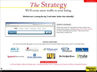 The Strategy
                                                                                                                                                                          INTERNET




                                                         We’ll create more traffic to your listing.
                                                     Weichert.com is among the top 3 real estate broker sites nationally.*



                                                                                                                   SEARCH ENGINES
                                                                                                                   When buyers search for real estate sites online using the most
                                                                                                                   popular search engines, including Google, Yahoo, Bing and AOL,
                                                                                                                   our online marketing featuring nearly 1 million search terms
                                                                                                                   directs them to weichert.com.




                                                                                         LISTING PARTNERS
                                   Your home will automatically appear on many of the popular local and national websites where buyers search for real estate listings.




                                                                              YOU SHOULD KNOW
                          I will use highly visible real estate sites, including weichert.com, to expose your home to millions of potential buyers.


    *Experian Hitwise December 2011.

8
 