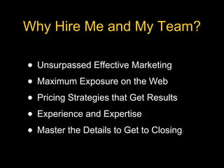 Why Hire Me and My Team?

• Unsurpassed Effective Marketing
• Maximum Exposure on the Web
• Pricing Strategies that Get Results
• Experience and Expertise
• Master the Details to Get to Closing
 