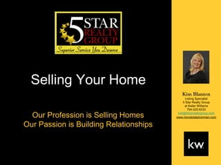 Selling Your Home
                                           Kim Blanton
                                              Listing Specialist
                                            5 Star Realty Group
                                             at Keller Williams
                                               704-325-9333

  Our Profession is Selling Homes        kim@5starrealtygroup.com
                                        www.movetolakenorman.com

Our Passion is Building Relationships
 