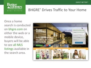 EXPECT BETTERSM
EXPECT BETTERSM
BHGRE® Drives Traffic to Your Home
Once a home
search is conducted
on bhgre.com on
either the web or a
mobile device,
buyers will be able
to see all MLS
listings available in
the search area.
 
