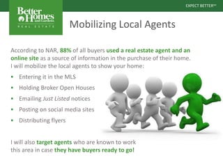 EXPECT BETTERSM
EXPECT BETTERSM
Mobilizing Local Agents
According to NAR, 88% of all buyers used a real estate agent and an
online site as a source of information in the purchase of their home.
I will mobilize the local agents to show your home:
 Entering it in the MLS
 Holding Broker Open Houses
 Emailing Just Listed notices
 Posting on social media sites
 Distributing flyers
I will also target agents who are known to work
this area in case they have buyers ready to go!
 