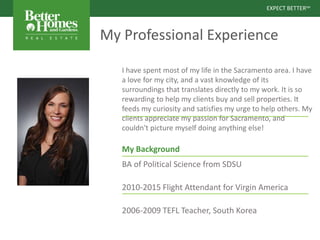 EXPECT BETTERSM
EXPECT BETTERSM
My Professional Experience
I have spent most of my life in the Sacramento area. I have
a love for my city, and a vast knowledge of its
surroundings that translates directly to my work. It is so
rewarding to help my clients buy and sell properties. It
feeds my curiosity and satisfies my urge to help others. My
clients appreciate my passion for Sacramento, and
couldn't picture myself doing anything else!
My Background
BA of Political Science from SDSU
2010-2015 Flight Attendant for Virgin America
2006-2009 TEFL Teacher, South Korea
 