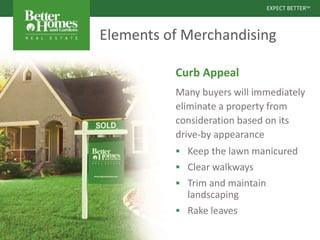 EXPECT BETTERSM
EXPECT BETTERSM
Elements of Merchandising
Curb Appeal
Many buyers will immediately
eliminate a property from
consideration based on its
drive-by appearance
 Keep the lawn manicured
 Clear walkways
 Trim and maintain
landscaping
 Rake leaves
 