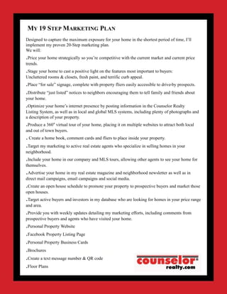 Designed to capture the maximum exposure for your home in the shortest period of time, I’ll
implement my proven 20-Step marketing plan.
We will:
.Price your home strategically so you’re competitive with the current market and current price
trends.
.Stage your home to cast a positive light on the features most important to buyers:
Uncluttered rooms & closets, fresh paint, and terrific curb appeal.
.Place “for sale” signage, complete with property fliers easily accessible to drive-by prospects.
.Distribute “just listed” notices to neighbors encouraging them to tell family and friends about
your home.
.Optimize your home’s internet presence by posting information in the Counselor Realty
Listing System, as well as in local and global MLS systems, including plenty of photographs and
a description of your property.
.Produce a 360° virtual tour of your home, placing it on multiple websites to attract both local
and out of town buyers.
. Create a home book, comment cards and fliers to place inside your property.
.Target my marketing to active real estate agents who specialize in selling homes in your
neighborhood.
.Include your home in our company and MLS tours, allowing other agents to see your home for
themselves.
.Advertise your home in my real estate magazine and neighborhood newsletter as well as in
direct mail campaigns, email campaigns and social media.
.Create an open house schedule to promote your property to prospective buyers and market those
open houses.
.Target active buyers and investors in my database who are looking for homes in your price range
and area.
.Provide you with weekly updates detailing my marketing efforts, including comments from
prospective buyers and agents who have visited your home.
.Personal Property Website
.Facebook Property Listing Page
.Personal Property Business Cards
.Brochures
.Create a text message number & QR code
.Floor Plans
MY 19 STEP MARKETING PLAN
 