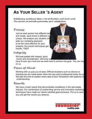 AS YOUR SELLER ’S AGENT
Redefining excellence takes a lot of devotion and hard work.
The service we provide guarantees your satisfaction.
Process
Just as each person has different wants
and needs, each home is different and
unique. We analyze your situation and
tailor our marketing approach
to be the most effective for your
property. Our proven techniques get
results - FAST.
Integrity
We treat people with respect, good
humor and consideration. We know we
have to earn your trust and we work hard to achieve this goal. You can rely
on us.
Peace of Mind
Working with us puts you at ease. Difficult situations such as divorce or
foreclosures are made easier when this top-notch professional works for you.
We take the time to explain every step of your transaction with patience and
understanding.
Results
We have a track record that demonstrates excellence in the real estate
industry. Our combination of outstanding service and innovative marketing
techniques have made our clients satisfied goal achievers. Put us to work for
you and get the results you deserve.
 