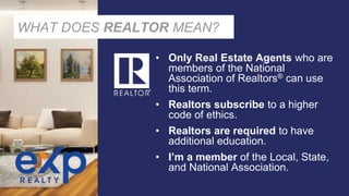 WHAT DOES REALTOR MEAN?
• Only Real Estate Agents who are
members of the National
Association of Realtors® can use
this term.
• Realtors subscribe to a higher
code of ethics.
• Realtors are required to have
additional education.
• I’m a member of the Local, State,
and National Association.
 