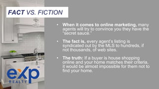 • When it comes to online marketing, many
agents will try to convince you they have the
“secret sauce.”
• The fact is, every agent’s listing is
syndicated out by the MLS to hundreds, if
not thousands, of web sites.
• The truth: If a buyer is house shopping
online and your home matches their criteria,
it would be almost impossible for them not to
find your home.
FACT VS. FICTION
 