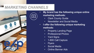 • My brand has the following unique online
marketing methods:
• Clark County Guide
• Newsletter and Social Media
• I offer the following unique marketing
methods:
• Property Landing Page
• Professional Photos
• Yard Signs
• 1-800 Call Capture
• Flyers
• Social Media
• Online Banner Ads
MARKETING CHANNELS
 