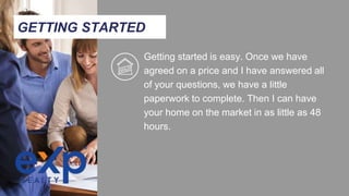 Getting started is easy. Once we have
agreed on a price and I have answered all
of your questions, we have a little
paperwork to complete. Then I can have
your home on the market in as little as 48
hours.
GETTING STARTED
 