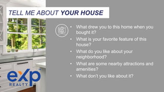 TELL ME ABOUT YOUR HOUSE
• What drew you to this home when you
bought it?
• What is your favorite feature of this
house?
• What do you like about your
neighborhood?
• What are some nearby attractions and
amenities?
• What don’t you like about it?
 