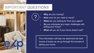 IMPORTANT QUESTIONS
• Why are you moving?
• How soon do you need to move?
• What are you looking for from your agent?
• Do you anticipate any major challenges with
selling your home?
• What will you do if your home doesn’t sell?
This information will help me determine the best
course of action as we go through the process of
selling your home.
?
 