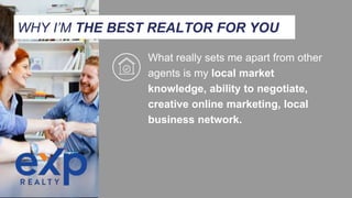 What really sets me apart from other
agents is my local market
knowledge, ability to negotiate,
creative online marketing, local
business network.
WHY I’M THE BEST REALTOR FOR YOU
 