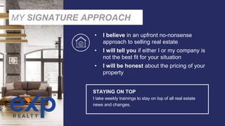 • I believe in an upfront no-nonsense
approach to selling real estate
• I will tell you if either I or my company is
not the best fit for your situation
• I will be honest about the pricing of your
property
STAYING ON TOP
I take weekly trainings to stay on top of all real estate
news and changes.
MY SIGNATURE APPROACH
 