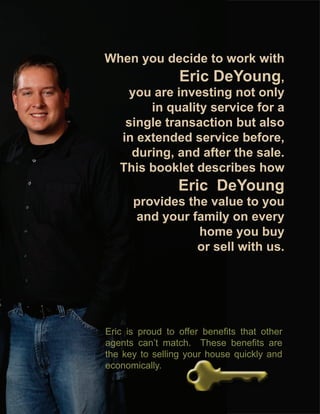When you decide to work with
                 Eric DeYoung,
     you are investing not only
        in quality service for a
    single transaction but also
   in extended service before,
     during, and after the sale.
   This booklet describes how
                 Eric DeYoung
      provides the value to you
      and your family on every
                 home you buy
                 or sell with us.




Eric is proud to offer benefits that other
agents can’t match. These benefits are
the key to selling your house quickly and
economically.