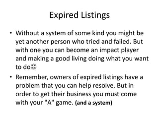 Expired Listings
• Without a system of some kind you might be
yet another person who tried and failed. But
with one you can become an impact player
and making a good living doing what you want
to do
• Remember, owners of expired listings have a
problem that you can help resolve. But in
order to get their business you must come
with your "A" game. (and a system)

 