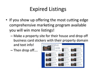 Expired Listings
• If you show up offering the most cutting edge
comprehensive marketing program available
you will win more listings!
– Make a property site for their house and drop off
business card stickers with their property domain
and text info!
– Then drop off….

 