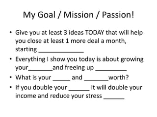 My Goal / Mission / Passion!
• Give you at least 3 ideas TODAY that will help
you close at least 1 more deal a month,
starting _____________
• Everything I show you today is about growing
your_______and freeing up _________
• What is your _____ and _______worth?
• If you double your ______ it will double your
income and reduce your stress ______

 