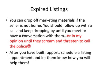 Expired Listings
• You can drop off marketing materials if the
seller is not home. You should follow up with a
call and keep dropping by until you meet or
have a conversation with them…or in my
opinion until they scream and threaten to call
the police
• After you have built rapport, schedule a listing
appointment and let them know how you will
help them!

 