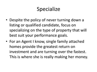 Specialize
• Despite the policy of never turning down a
listing or qualified candidate, focus on
specializing on the type of property that will
best suit your performance goals.
• For an Agent I know, single family attached
homes provide the greatest return on
investment and are turning over the fastest.
This is where she is really making her money.

 
